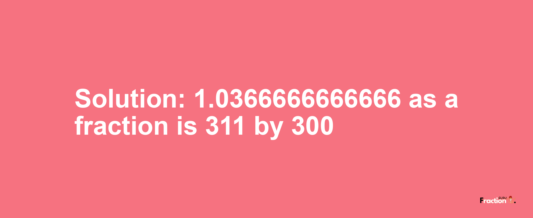 Solution:1.0366666666666 as a fraction is 311/300